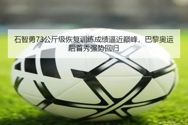 石智勇73公斤级恢复训练成绩逼近巅峰，巴黎奥运后首秀强势回归